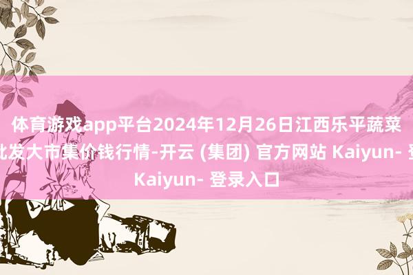 体育游戏app平台2024年12月26日江西乐平蔬菜农居品批发大市集价钱行情-开云 (集团) 官方网站 Kaiyun- 登录入口