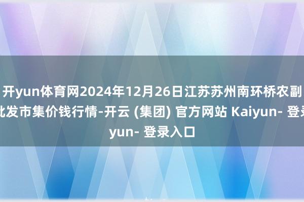 开yun体育网2024年12月26日江苏苏州南环桥农副居品批发市集价钱行情-开云 (集团) 官方网站 Kaiyun- 登录入口