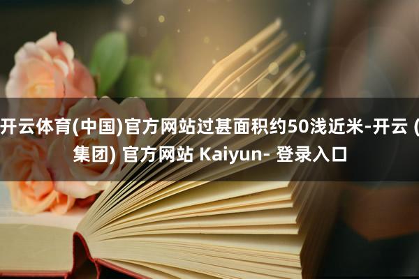 开云体育(中国)官方网站过甚面积约50浅近米-开云 (集团) 官方网站 Kaiyun- 登录入口