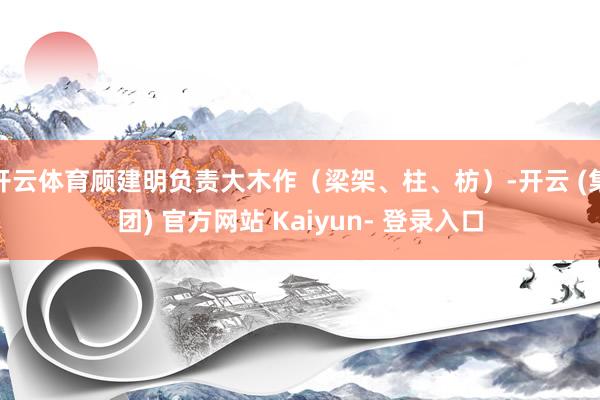 开云体育顾建明负责大木作（梁架、柱、枋）-开云 (集团) 官方网站 Kaiyun- 登录入口