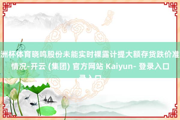 欧洲杯体育晓鸣股份未能实时裸露计提大额存货跌价准备情况-开云 (集团) 官方网站 Kaiyun- 登录入口