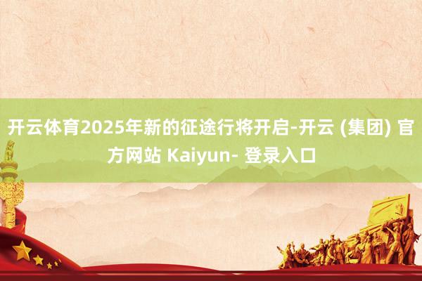 开云体育2025年新的征途行将开启-开云 (集团) 官方网站 Kaiyun- 登录入口