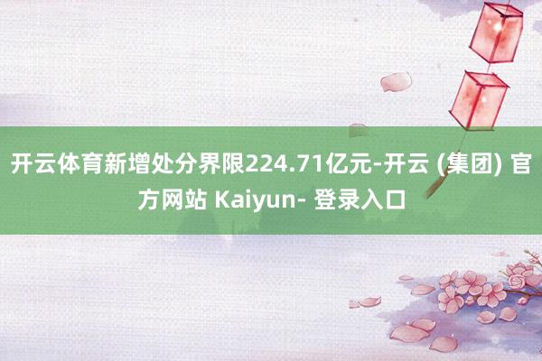 开云体育新增处分界限224.71亿元-开云 (集团) 官方网站 Kaiyun- 登录入口