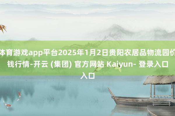 体育游戏app平台2025年1月2日贵阳农居品物流园价钱行情-开云 (集团) 官方网站 Kaiyun- 登录入口