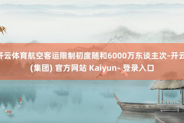 开云体育航空客运限制初度随和6000万东谈主次-开云 (集团) 官方网站 Kaiyun- 登录入口