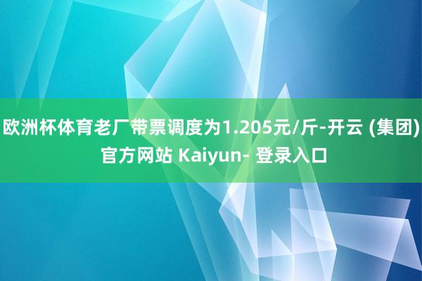 欧洲杯体育老厂带票调度为1.205元/斤-开云 (集团) 官方网站 Kaiyun- 登录入口