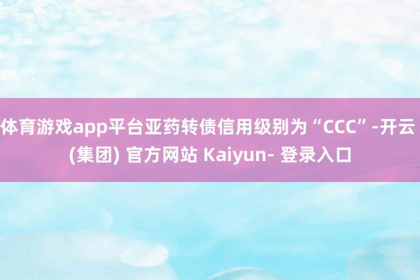 体育游戏app平台亚药转债信用级别为“CCC”-开云 (集团) 官方网站 Kaiyun- 登录入口