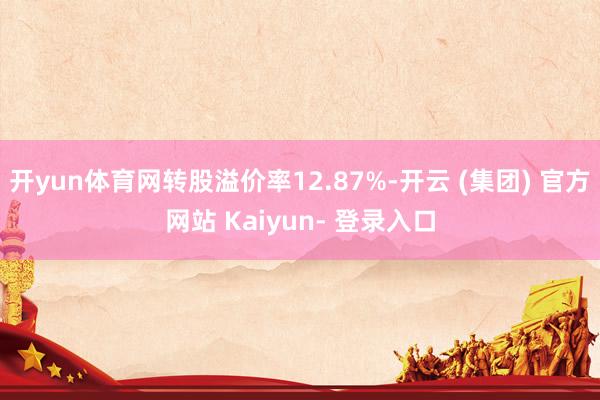 开yun体育网转股溢价率12.87%-开云 (集团) 官方网站 Kaiyun- 登录入口