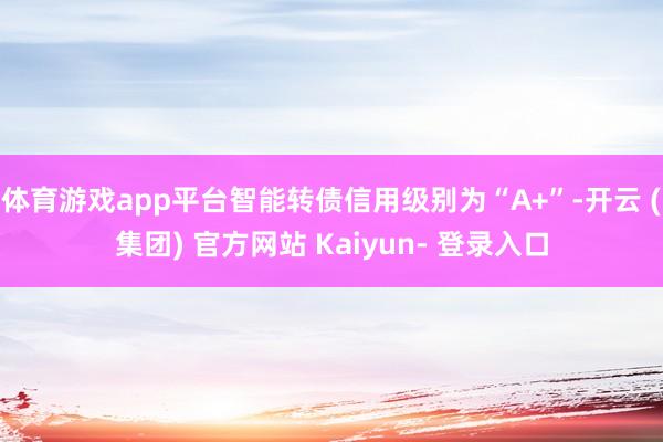 体育游戏app平台智能转债信用级别为“A+”-开云 (集团) 官方网站 Kaiyun- 登录入口