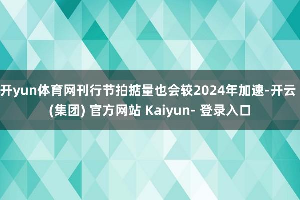 开yun体育网刊行节拍掂量也会较2024年加速-开云 (集团) 官方网站 Kaiyun- 登录入口