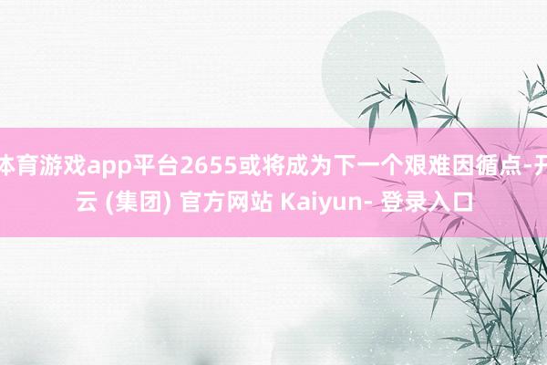 体育游戏app平台2655或将成为下一个艰难因循点-开云 (集团) 官方网站 Kaiyun- 登录入口