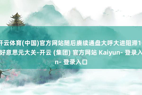 开云体育(中国)官方网站随后赓续通盘大呼大进阻滞10万好意思元大关-开云 (集团) 官方网站 Kaiyun- 登录入口