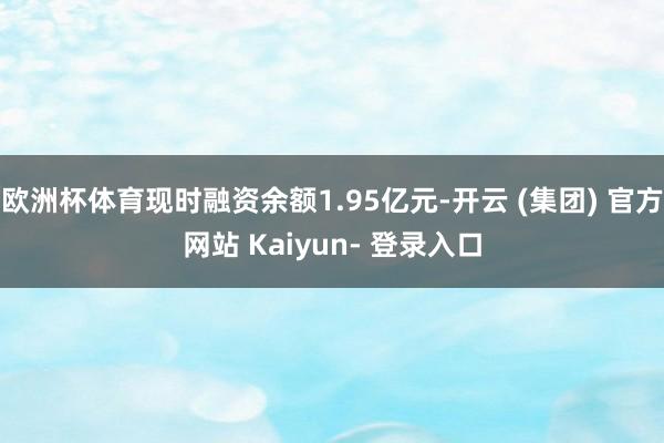 欧洲杯体育现时融资余额1.95亿元-开云 (集团) 官方网站 Kaiyun- 登录入口