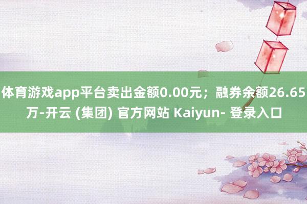 体育游戏app平台卖出金额0.00元；融券余额26.65万-开云 (集团) 官方网站 Kaiyun- 登录入口