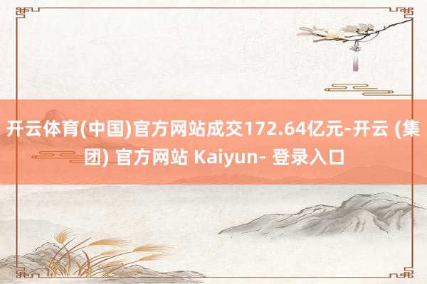 开云体育(中国)官方网站成交172.64亿元-开云 (集团) 官方网站 Kaiyun- 登录入口